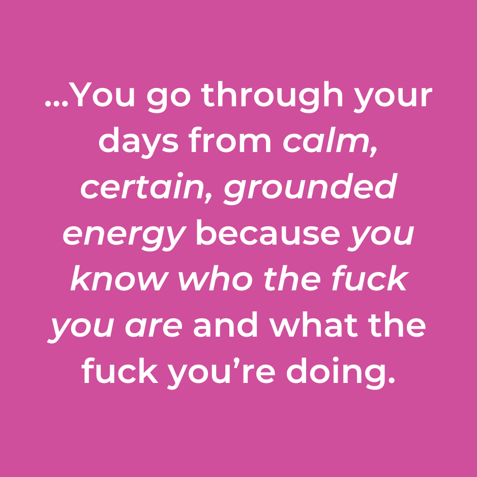 …You go through your days from calm, certain, grounded energy because you know who the fuck you are and what the fuck you’re doing.