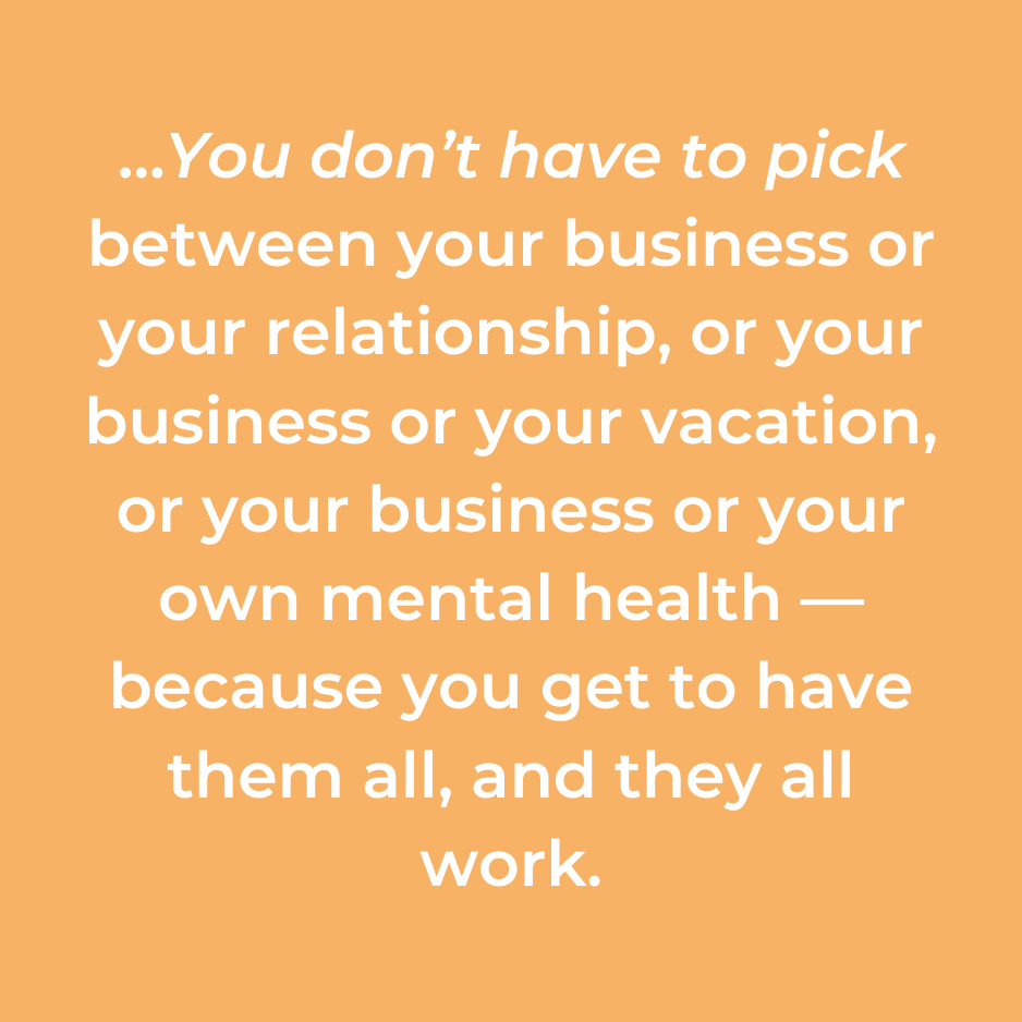 …You don’t have to pick between your business or your relationship, or your business or your vacation, or your business or your own mental health — because you get to have them all, and they all work.
