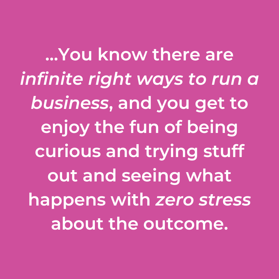 …You know there are infinite right ways to run a business, and you get to enjoy the fun of being curious and trying stuff out and seeing what happens with zero stress about the outcome.