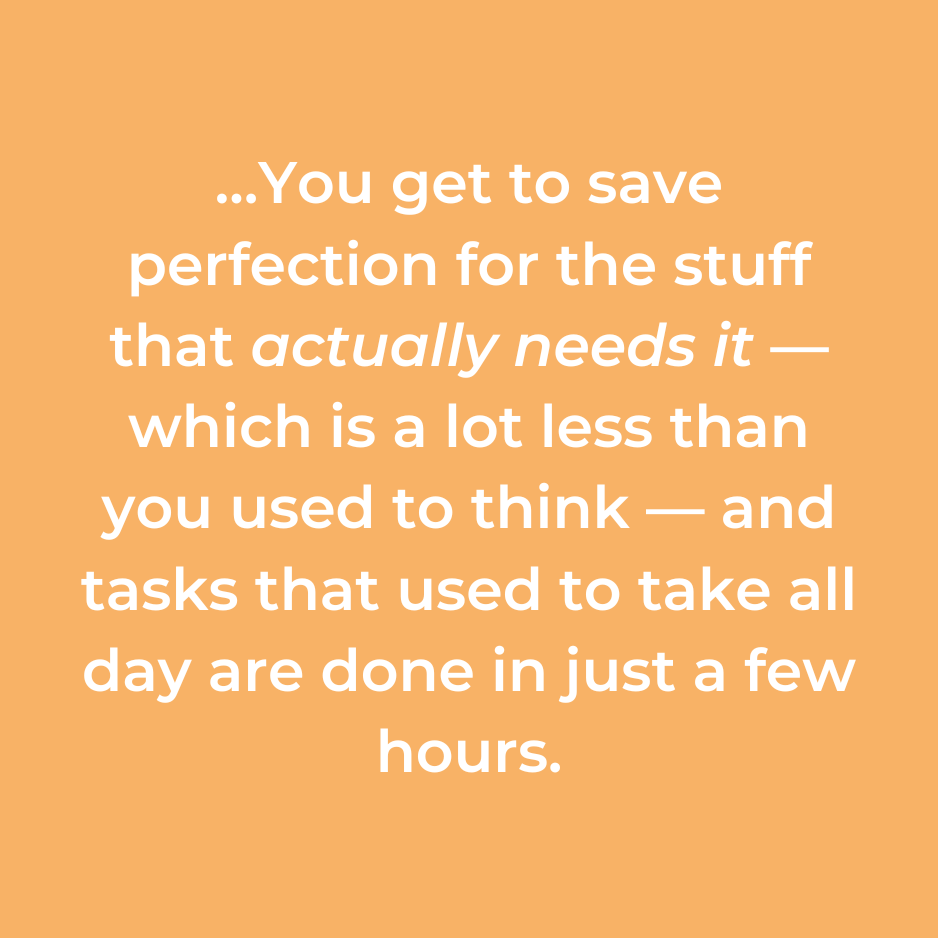 …You get to save perfection for the stuff that actually needs it — which is a lot less than you used to think — and tasks that used to take all day are done in just a few hours.