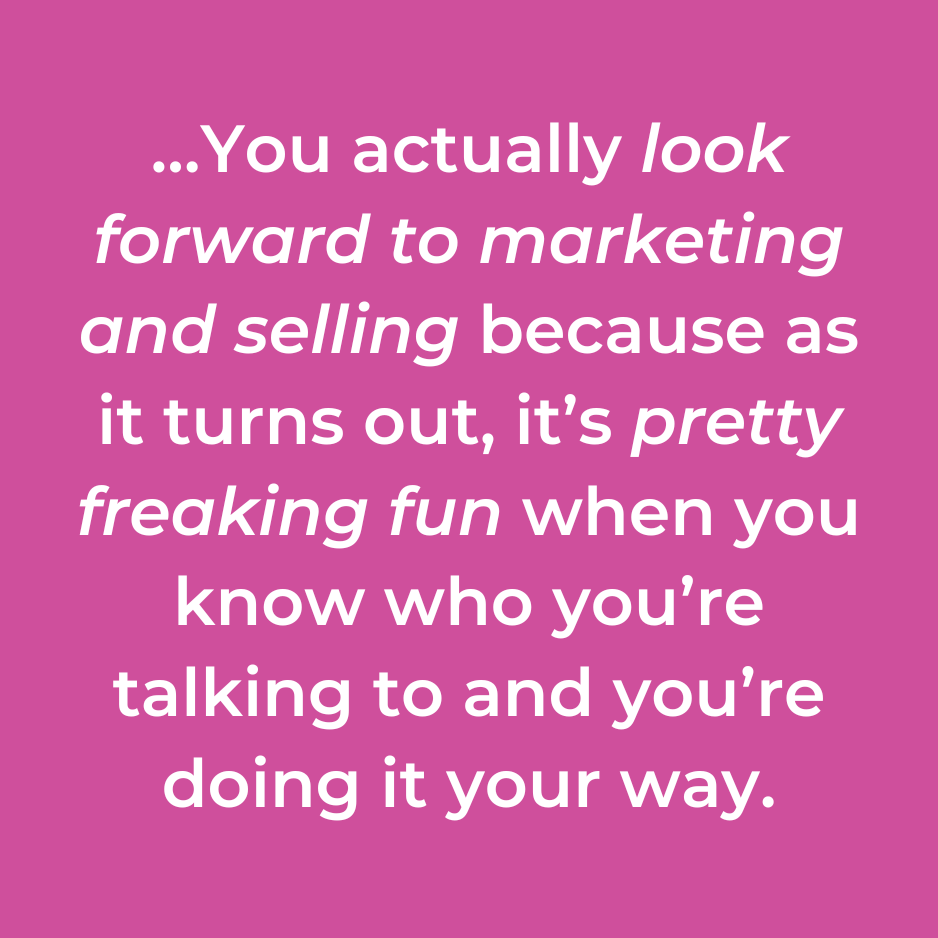 …You actually look forward to marketing and selling because as it turns out, it’s pretty freaking fun when you know who you’re talking to and you’re doing it your way.