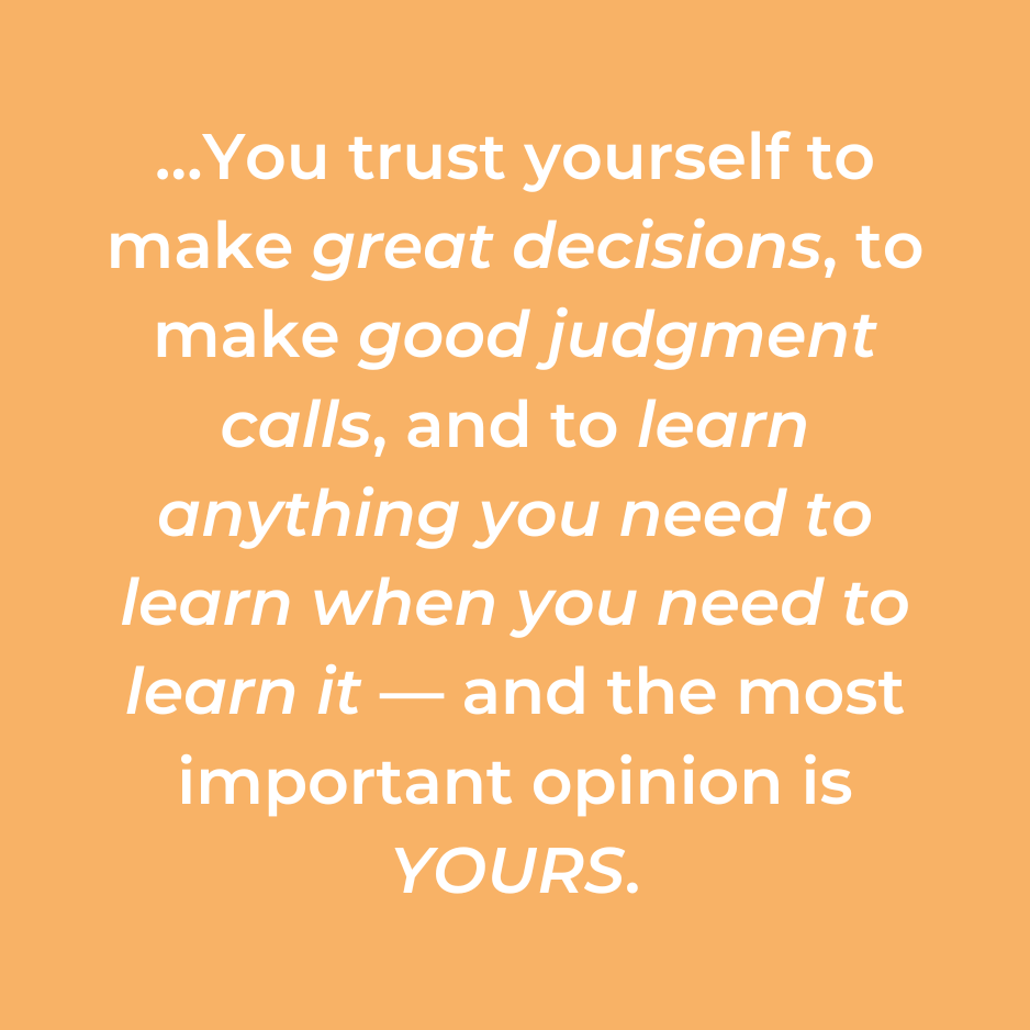 …You trust yourself to make great decisions, to make good judgment calls, and to learn anything you need to learn when you need to learn it — and the most important opinion is YOURS.
