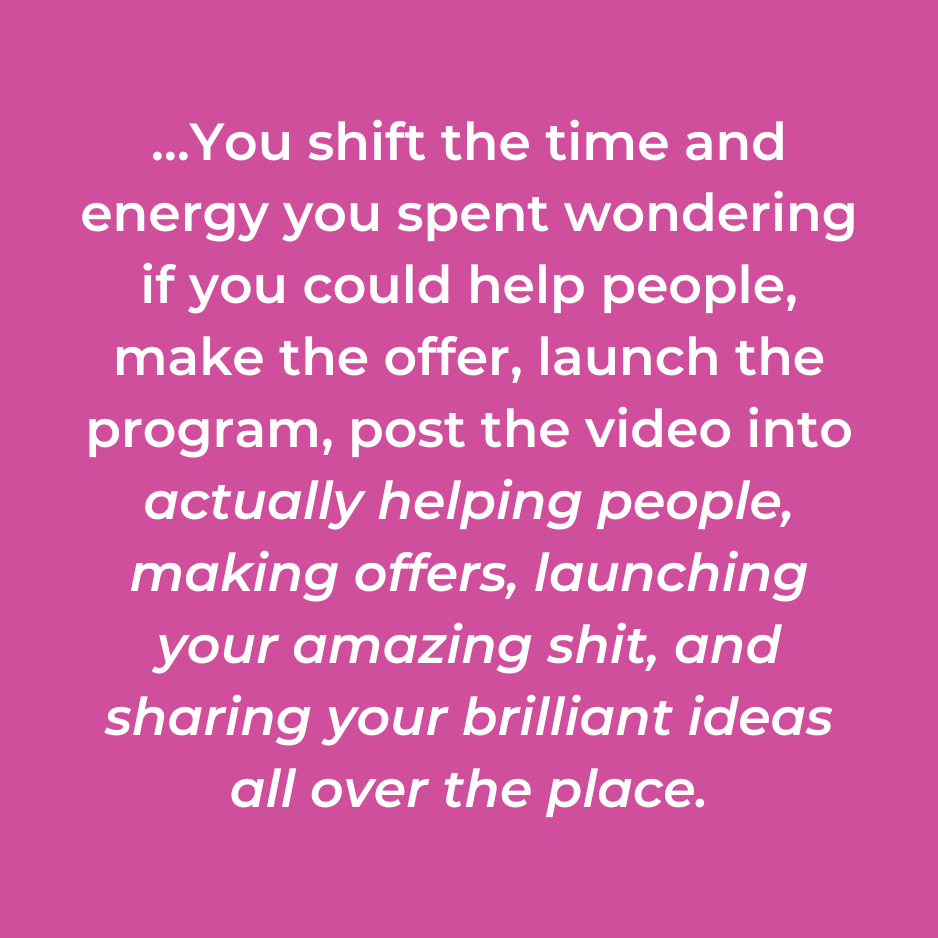 …You shift the time and energy you spent wondering if you could help people, make the offer, launch the program, post the video into actually helping people, making offers, launching your amazing shit, and sharing your brilliant ideas all over the place.