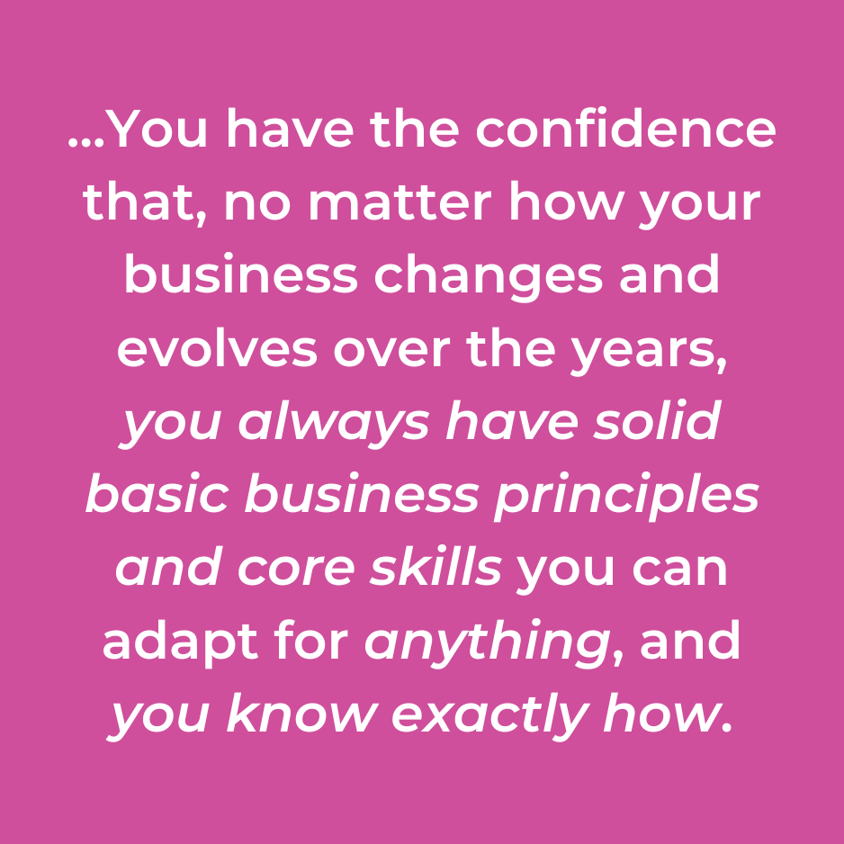 …You have the confidence that, no matter how your business changes and evolves over the years, you always have solid basic business principles and core skills you can adapt for anything, and you know exactly how.
