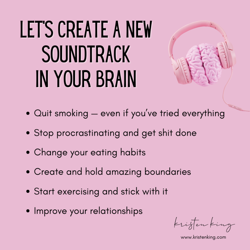 Let's create a new soundtrack in your brain through hypnosis Quit smoking — even if you’ve tried everything Stop procrastinating and get shit done Change your eating habits Create and hold amazing boundaries Start exercising and stick with it Improve your relationships Contact Colorado-based certified hypnotist Kristen King